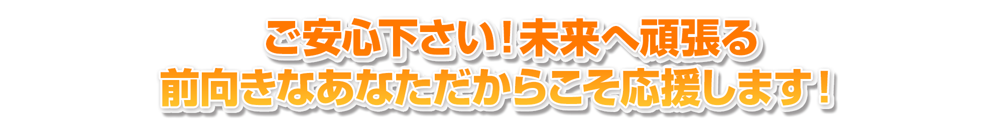 ご安心下さい!未来へ頑張る前向きなあなただからこそ応援します!?